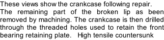 These views show the crankcase following repair. The remaining part of the broken lip as been removed by machining. The crankcase is then drilled through the threaded holes used to retain the front bearing retaining plate.   High tensile countersunk