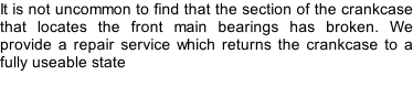 It is not uncommon to find that the section of the crankcase that locates the front main bearings has broken. We provide a repair service which returns the crankcase to a fully useable state