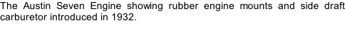 The Austin Seven Engine showing rubber engine mounts and side draft carburetor introduced in 1932.