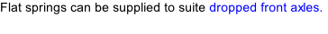 Flat springs can be supplied to suite dropped front axles.